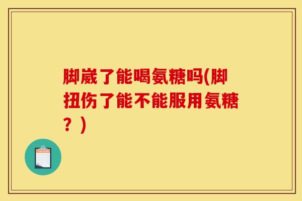 脚崴了能喝氨糖吗(脚扭伤了能不能服用氨糖？)