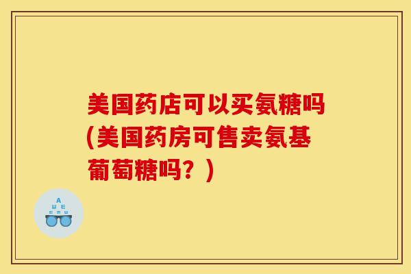 美国药店可以买氨糖吗(美国药房可售卖氨基葡萄糖吗?) 美国药店可以买氨糖吗(美国药房可售卖氨基葡萄糖吗?)