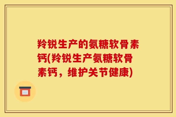 羚锐生产的氨糖软骨素钙(羚锐生产氨糖软骨素钙，维护关节健康)