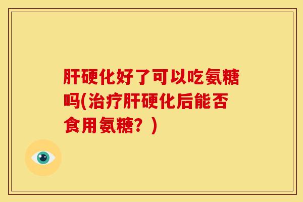 肝硬化好了可以吃氨糖吗(治疗肝硬化后能否食用氨糖？)