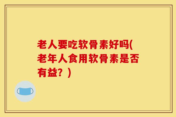 老人要吃软骨素好吗(老年人食用软骨素是否有益？)