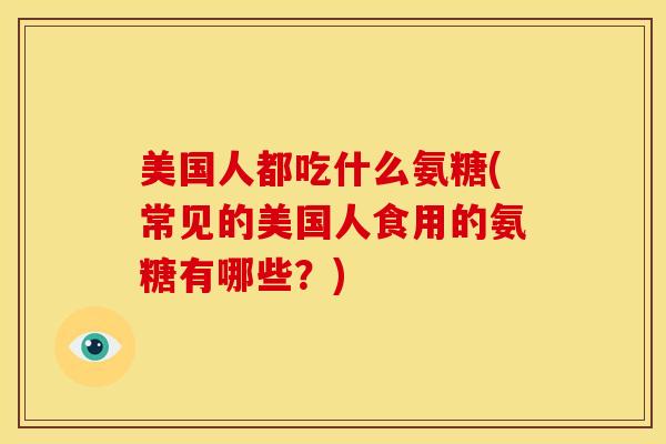美国人都吃什么氨糖(常见的美国人食用的氨糖有哪些？)