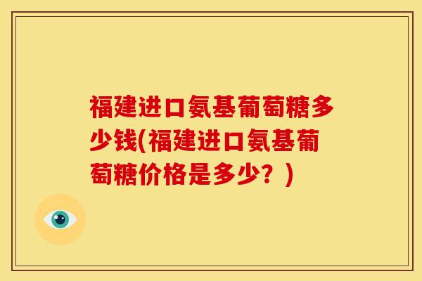 福建进口氨基葡萄糖多少钱(福建进口氨基葡萄糖价格是多少？)