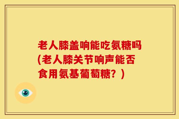 老人膝盖响能吃氨糖吗(老人膝关节响声能否食用氨基葡萄糖？)