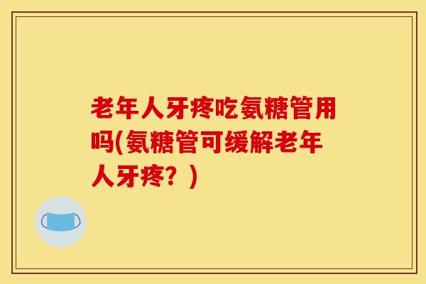 老年人牙疼吃氨糖管用吗(氨糖管可缓解老年人牙疼？)