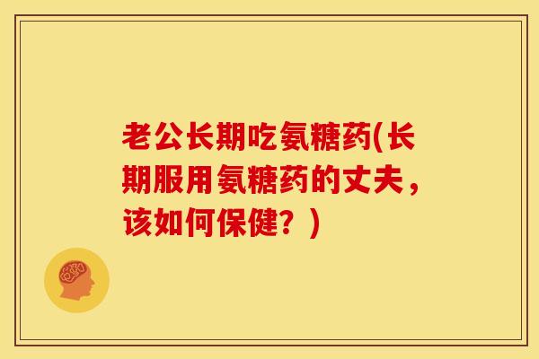 老公长期吃氨糖药(长期服用氨糖药的丈夫，该如何保健？)