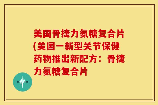 美国骨捷力氨糖复合片(美国一新型关节保健药物推出新配方：骨捷力氨糖复合片