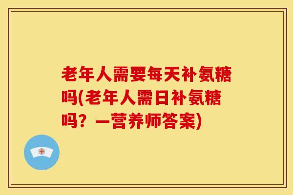 老年人需要每天补氨糖吗(老年人需日补氨糖吗？—营养师答案)