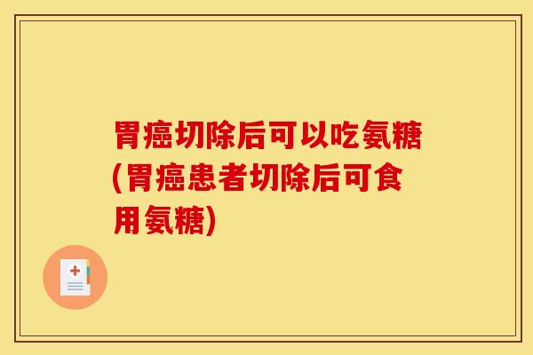 胃癌切除后可以吃氨糖(胃癌患者切除后可食用氨糖)