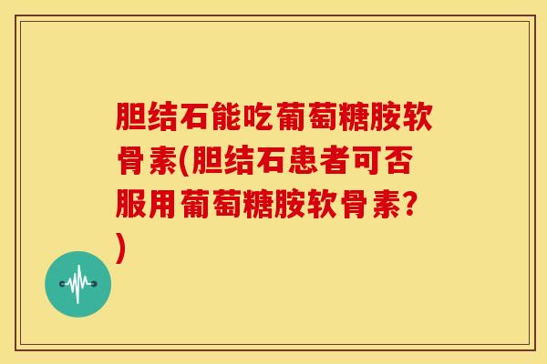 胆结石能吃葡萄糖胺软骨素(胆结石患者可否服用葡萄糖胺软骨素？)