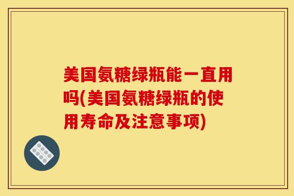 美国氨糖绿瓶能一直用吗(美国氨糖绿瓶的使用寿命及注意事项) 美国氨糖绿瓶能一直用吗(美国氨糖绿瓶的使用寿命及注意事项)