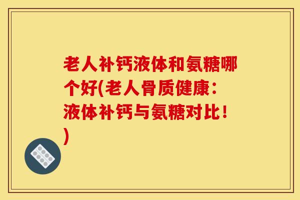 老人补钙液体和氨糖哪个好(老人骨质健康：液体补钙与氨糖对比！)