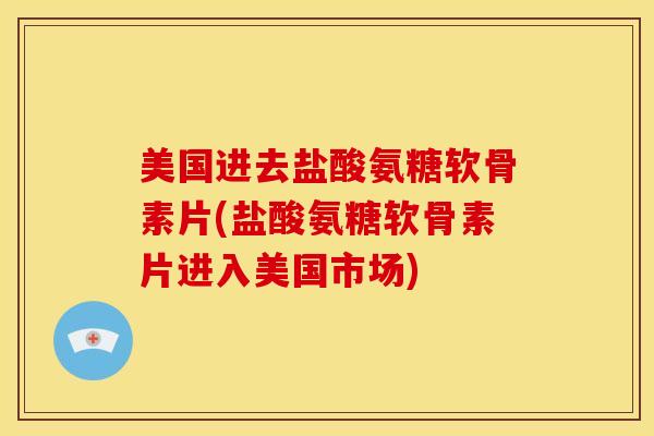 美国进去盐酸氨糖软骨素片(盐酸氨糖软骨素片进入美国市场)
