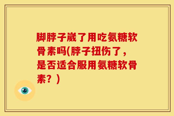 脚脖子崴了用吃氨糖软骨素吗(脖子扭伤了，是否适合服用氨糖软骨素？)