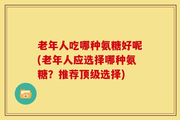 老年人吃哪种氨糖好呢(老年人应选择哪种氨糖？推荐顶级选择)