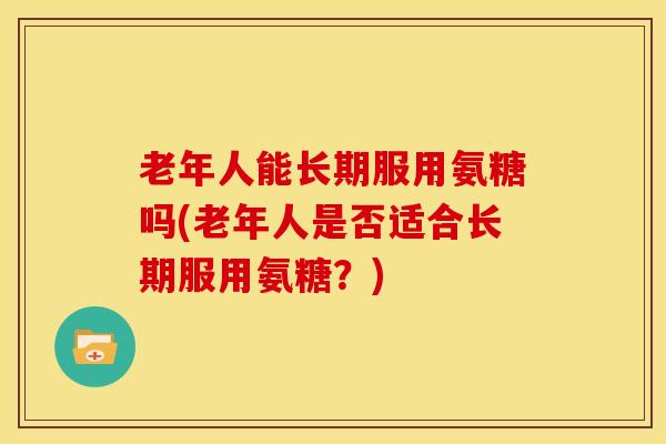 老年人能长期服用氨糖吗(老年人是否适合长期服用氨糖？)