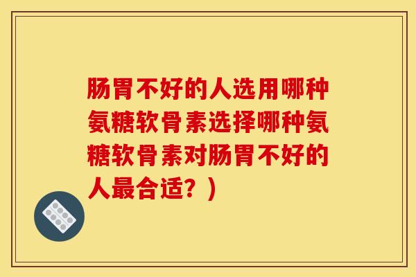 肠胃不好的人选用哪种氨糖软骨素选择哪种氨糖软骨素对肠胃不好的人合适？)