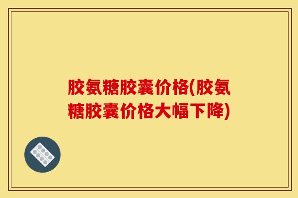 胶氨糖胶囊价格(胶氨糖胶囊价格大幅下降)