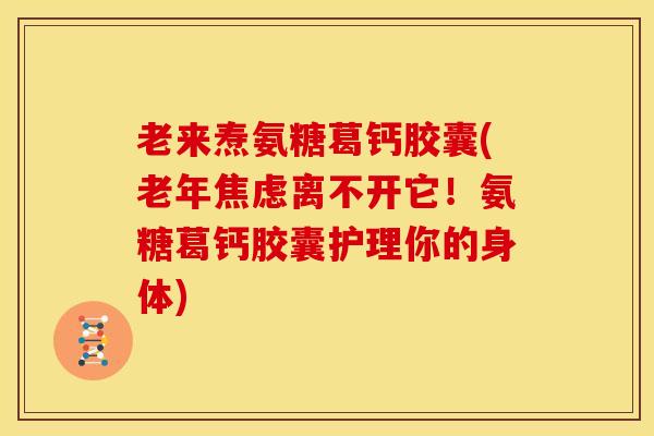 老来焘氨糖葛钙胶囊(老年焦虑离不开它！氨糖葛钙胶囊护理你的身体)