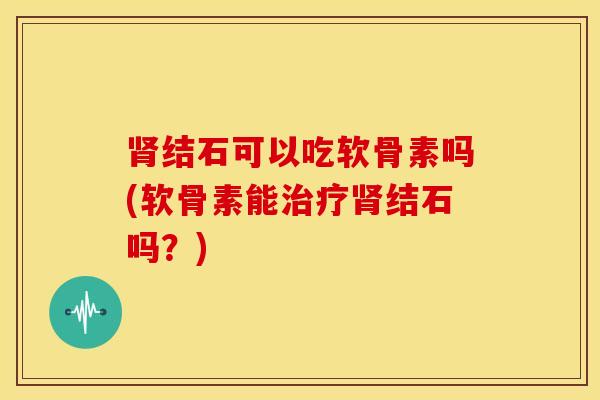 肾结石可以吃软骨素吗(软骨素能治疗肾结石吗？)