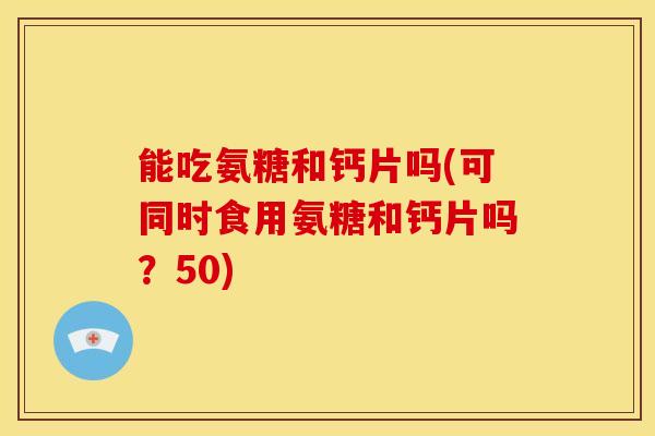能吃氨糖和钙片吗(可同时食用氨糖和钙片吗？50)