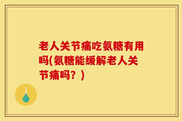 老人关节痛吃氨糖有用吗(氨糖能缓解老人关节痛吗？)