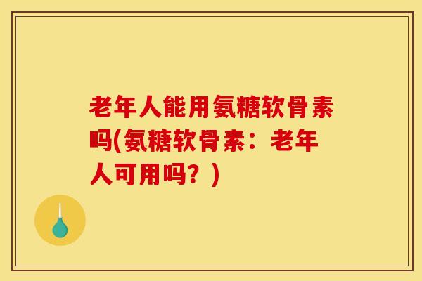 老年人能用氨糖软骨素吗(氨糖软骨素:老年人可用吗?) 老年人能用氨糖软骨素吗(氨糖软骨素:老年人可用吗?)