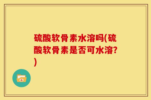 硫酸软骨素水溶吗(硫酸软骨素是否可水溶？)