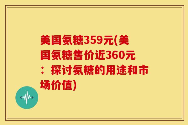 美国氨糖359元(美国氨糖售价近360元：探讨氨糖的用途和市场价值)