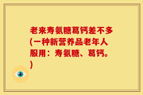 老来寿氨糖葛钙差不多(一种新营养品老年人服用：寿氨糖、葛钙。)