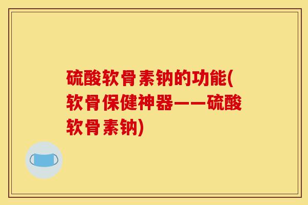 硫酸软骨素钠的功能(软骨保健神器——硫酸软骨素钠)