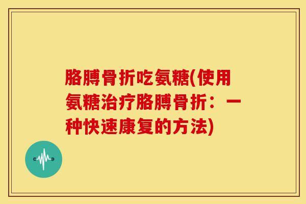 胳膊骨折吃氨糖(使用氨糖治疗胳膊骨折：一种快速康复的方法)