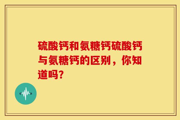 硫酸钙和氨糖钙硫酸钙与氨糖钙的区别，你知道吗？