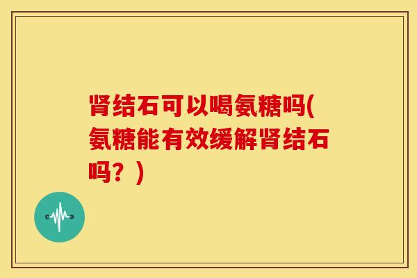 结石可以喝氨糖吗(氨糖能有效缓解结石吗?) 结石可以喝氨糖吗(氨糖能有效缓解结石吗?)