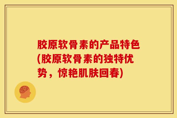 胶原软骨素的产品特色(胶原软骨素的独特优势，惊艳肌肤回春)