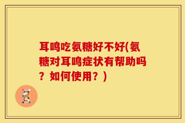 耳鸣吃氨糖好不好(氨糖对耳鸣症状有帮助吗？如何使用？)