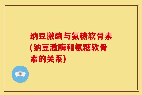 纳豆激酶与氨糖软骨素(纳豆激酶和氨糖软骨素的关系)