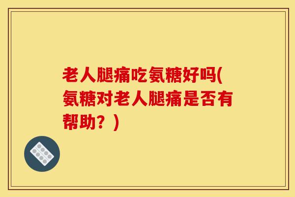 老人腿痛吃氨糖好吗(氨糖对老人腿痛是否有帮助？)