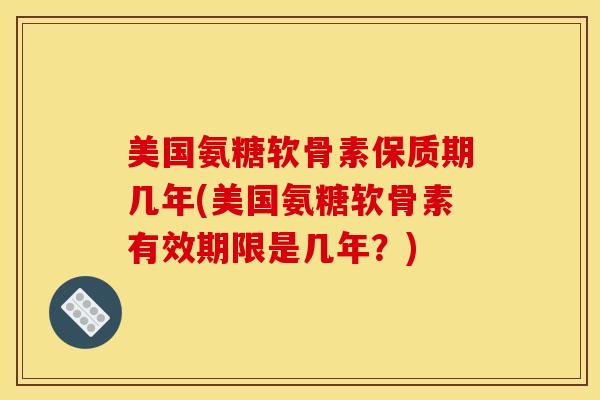 美国氨糖软骨素保质期几年(美国氨糖软骨素有效期限是几年？)