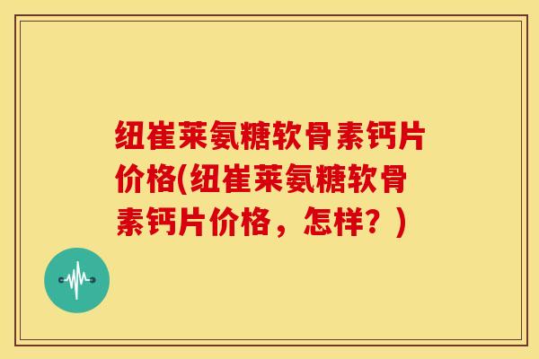 纽崔莱氨糖软骨素钙片价格(纽崔莱氨糖软骨素钙片价格，怎样？)