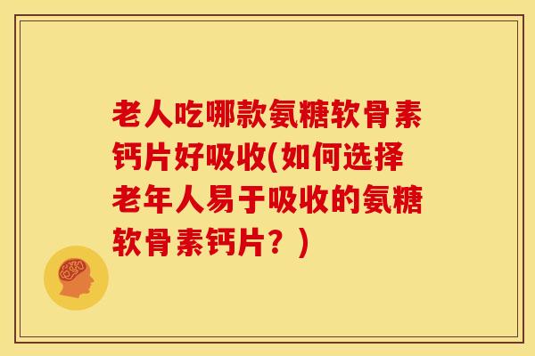 老人吃哪款氨糖软骨素钙片好吸收(如何选择老年人易于吸收的氨糖软骨素钙片？)