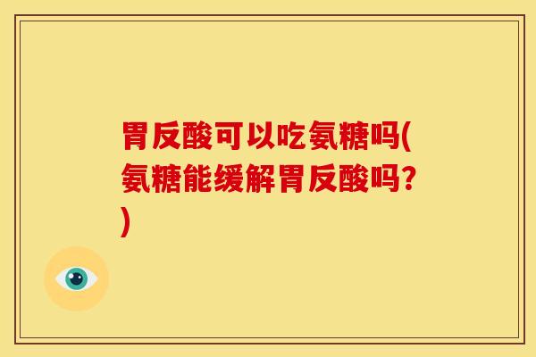 胃反酸可以吃氨糖吗(氨糖能缓解胃反酸吗？)