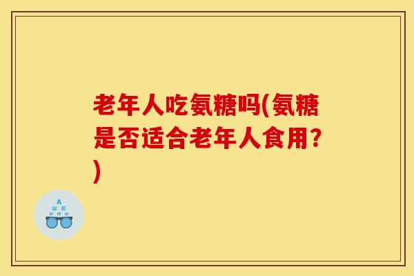 老年人吃氨糖吗(氨糖是否适合老年人食用？)