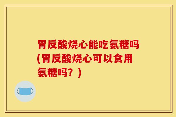 胃反酸烧心能吃氨糖吗(胃反酸烧心可以食用氨糖吗？)