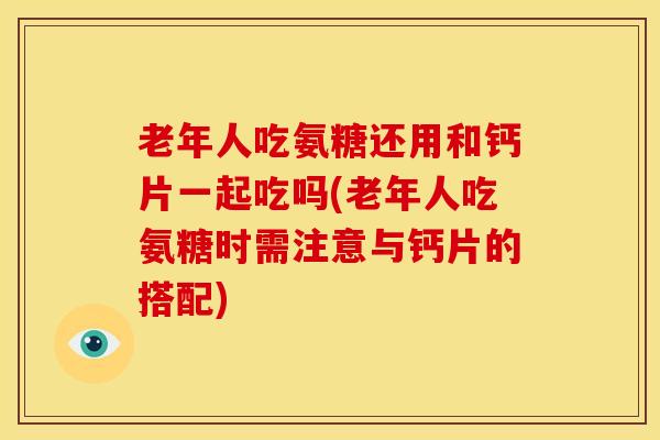 老年人吃氨糖还用和钙片一起吃吗(老年人吃氨糖时需注意与钙片的搭配)