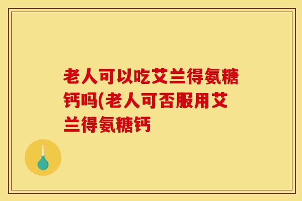 老人可以吃艾兰得氨糖钙吗(老人可否服用艾兰得氨糖钙