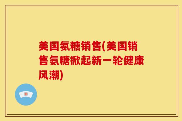 美国氨糖销售(美国销售氨糖掀起新一轮健康风潮)