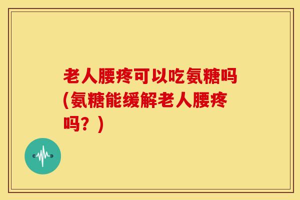 老人腰疼可以吃氨糖吗(氨糖能缓解老人腰疼吗？)