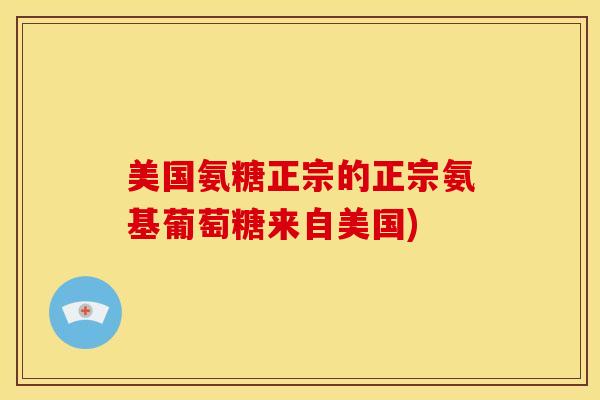 美国氨糖正宗的正宗氨基葡萄糖来自美国)
