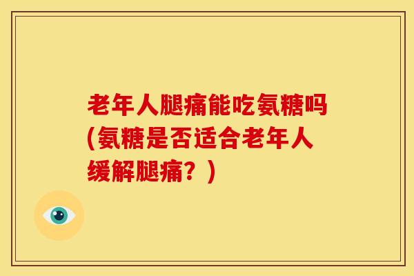 老年人腿痛能吃氨糖吗(氨糖是否适合老年人缓解腿痛？)